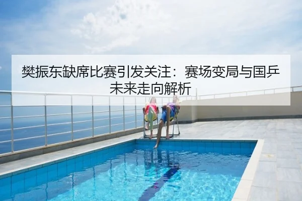 樊振东缺席比赛引发关注：赛场变局与国乒未来走向解析