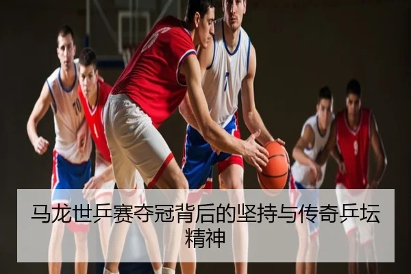 马龙世乒赛夺冠背后的坚持与传奇乒坛精神