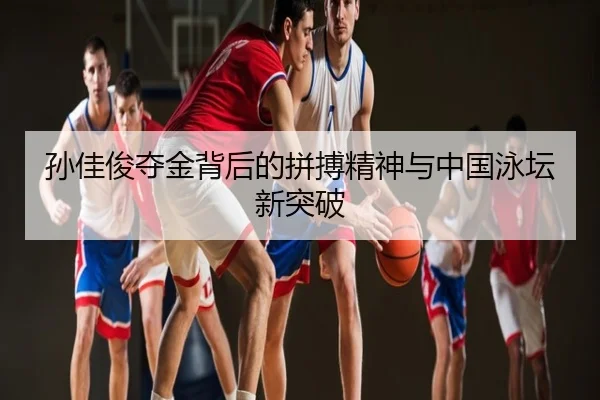 孙佳俊夺金背后的拼搏精神与中国泳坛新突破