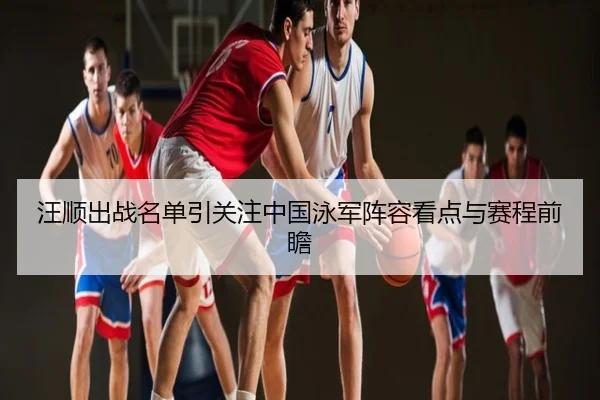 汪顺出战名单引关注中国泳军阵容看点与赛程前瞻