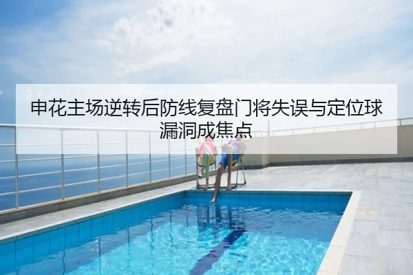 申花主场逆转后防线复盘门将失误与定位球漏洞成焦点