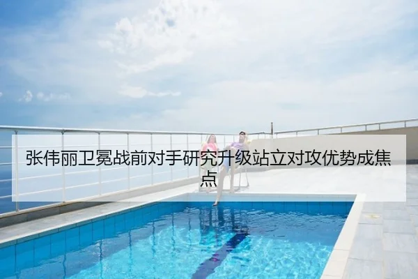 张伟丽卫冕战前对手研究升级站立对攻优势成焦点