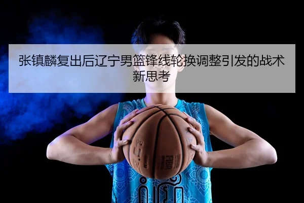张镇麟复出后辽宁男篮锋线轮换调整引发的战术新思考